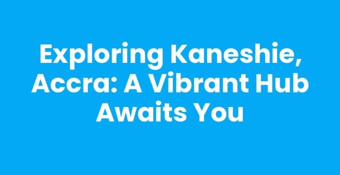 Exploring Kaneshie, Accra: A Vibrant Hub Awaits You