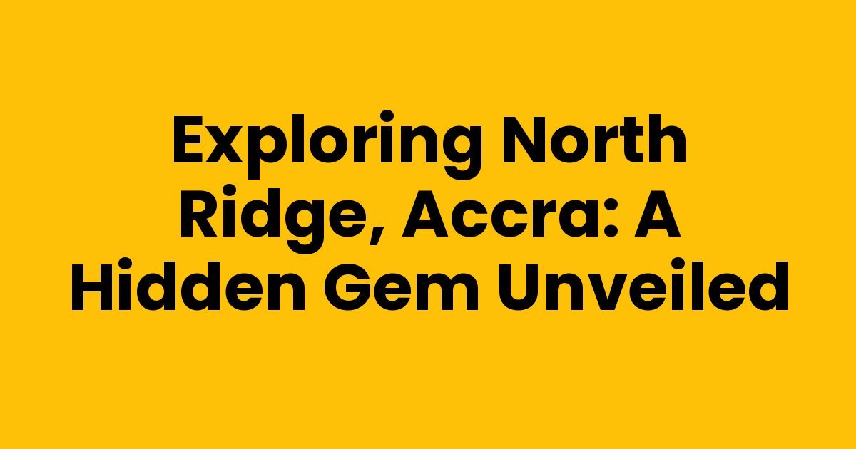 Exploring North Ridge, Accra: A Hidden Gem Unveiled